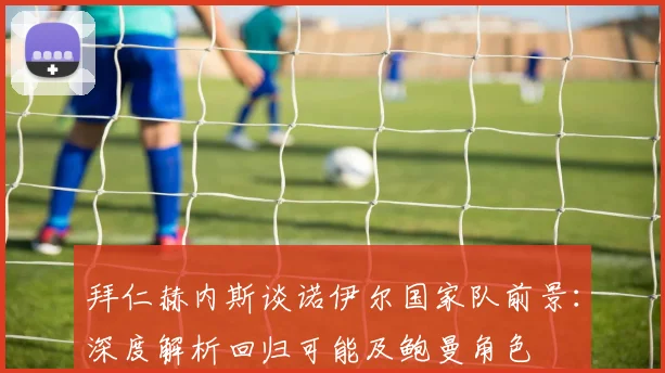 拜仁赫内斯谈诺伊尔国家队前景：深度解析回归可能及鲍曼角色