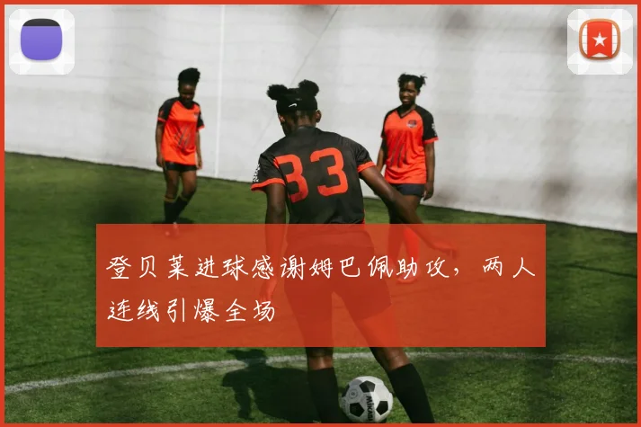 登贝莱进球感谢姆巴佩助攻，两人连线引爆全场
