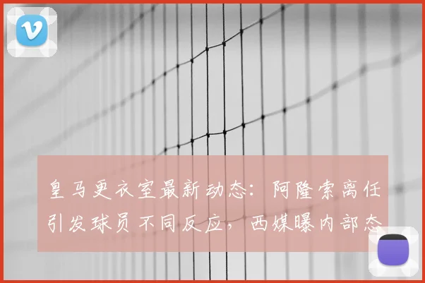 皇马更衣室最新动态:阿隆索离任引发球员不同反应,西媒曝内部态度分析