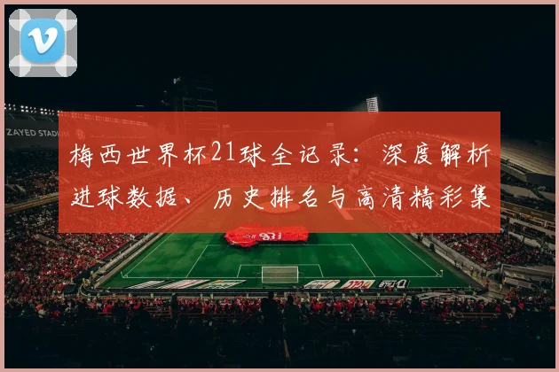 梅西世界杯21球全记录:深度解析进球数据、历史排名与高清精彩集锦