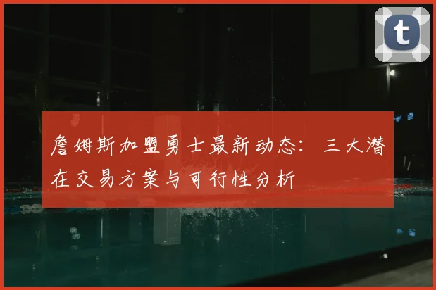 詹姆斯加盟勇士最新动态：三大潜在交易方案与可行性分析