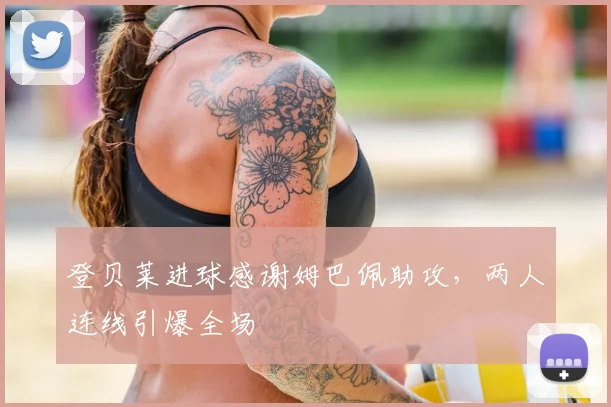 登贝莱进球感谢姆巴佩助攻,两人连线引爆全场