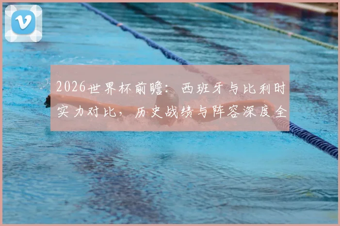 2026世界杯前瞻：西班牙与比利时实力对比，历史战绩与阵容深度全解析