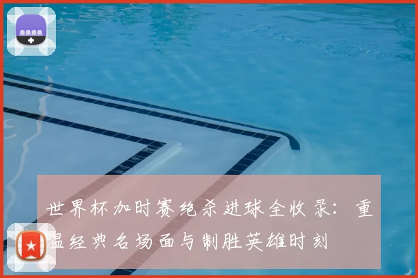 世界杯加时赛绝杀进球全收录:重温经典名场面与制胜英雄时刻