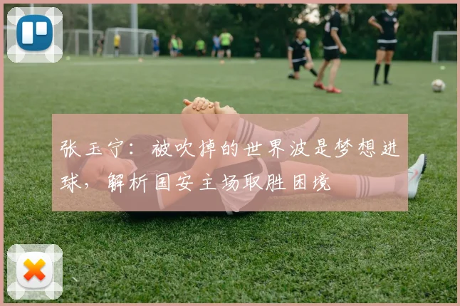 张玉宁:被吹掉的世界波是梦想进球,解析国安主场取胜困境