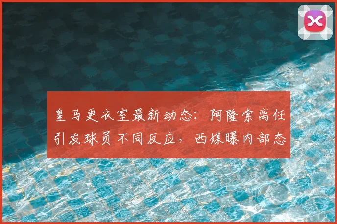 皇马更衣室最新动态：阿隆索离任引发球员不同反应，西媒曝内部态度分析